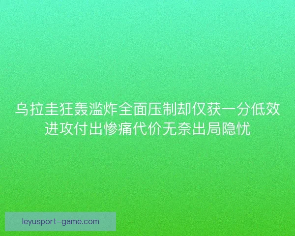 乌拉圭狂轰滥炸全面压制却仅获一分低效进攻付出惨痛代价无奈出局隐忧 乌拉圭狂轰滥炸全面压制却仅获一分低效进攻付出惨痛代价无奈出局隐忧