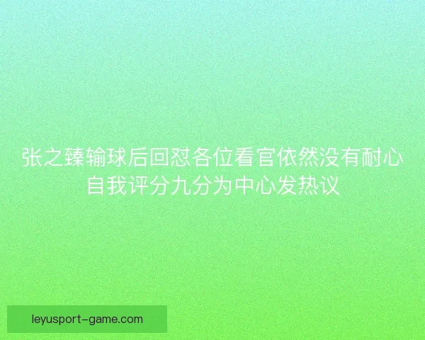 张之臻输球后回怼各位看官依然没有耐心自我评分九分为中心发热议