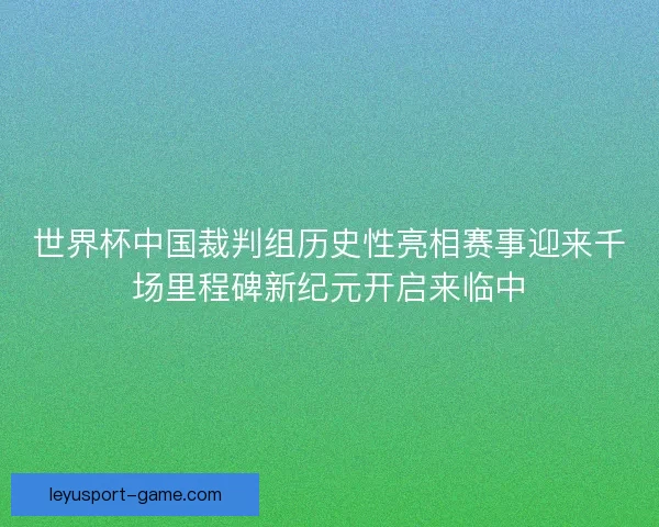 世界杯中国裁判组历史性亮相赛事迎来千场里程碑新纪元开启来临中