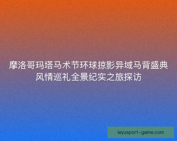 摩洛哥玛塔马术节环球掠影异域马背盛典风情巡礼全景纪实之旅探访